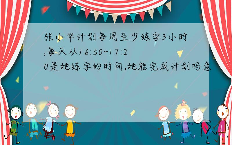 张小华计划每周至少练字3小时,每天从16:50~17:20是她练字的时间,她能完成计划吗急