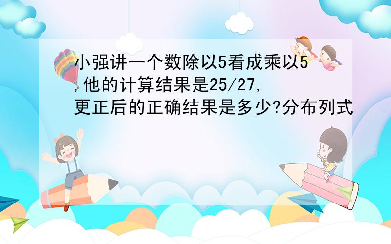 小强讲一个数除以5看成乘以5,他的计算结果是25/27,更正后的正确结果是多少?分布列式