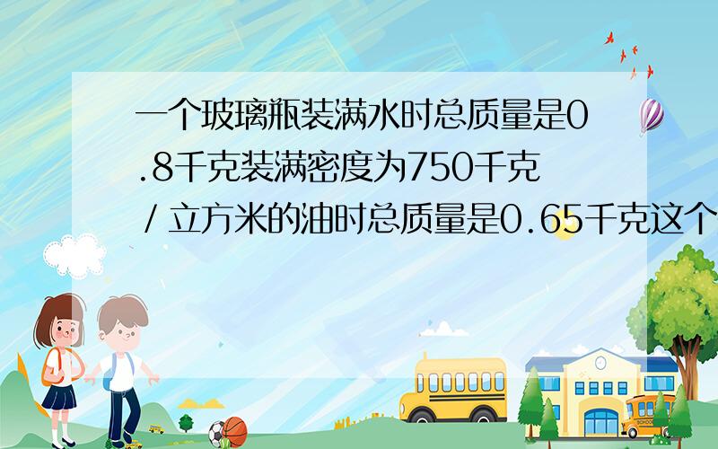 一个玻璃瓶装满水时总质量是0.8千克装满密度为750千克／立方米的油时总质量是0.65千克这个瓶的容积是kuai !