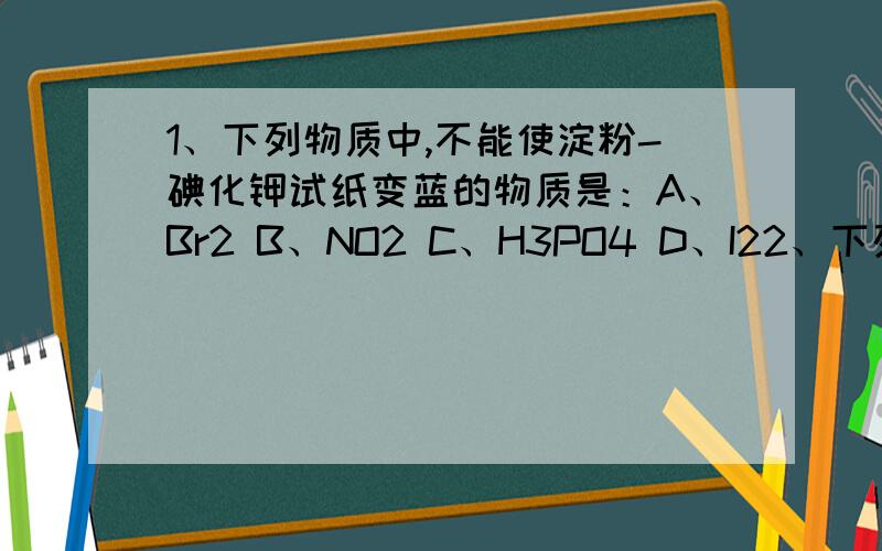 1、下列物质中,不能使淀粉-碘化钾试纸变蓝的物质是：A、Br2 B、NO2 C、H3PO4 D、I22、下列说法错误的是：A、明矾可以用来净水B、火柴盒侧面所涂的物质中含有白磷C、可用氮气保护粮食、水果D