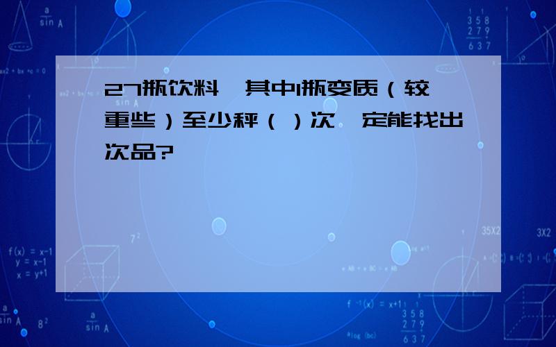 27瓶饮料,其中1瓶变质（较重些）至少秤（）次一定能找出次品?