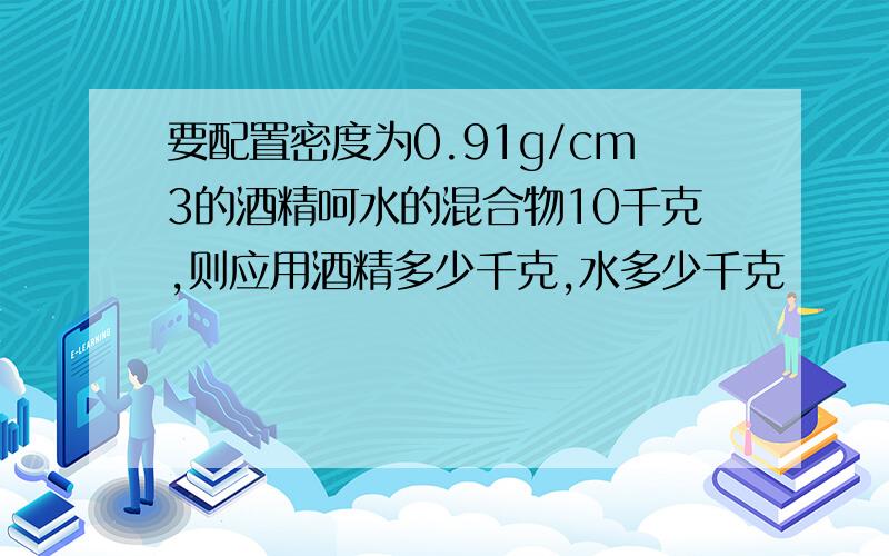 要配置密度为0.91g/cm3的酒精呵水的混合物10千克,则应用酒精多少千克,水多少千克