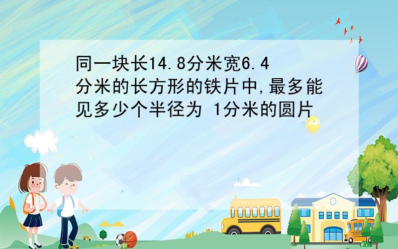 同一块长14.8分米宽6.4分米的长方形的铁片中,最多能见多少个半径为 1分米的圆片