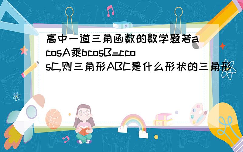 高中一道三角函数的数学题若acosA乘bcosB=ccosC,则三角形ABC是什么形状的三角形