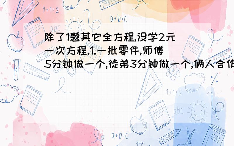 除了1题其它全方程,没学2元一次方程.1.一批零件,师傅5分钟做一个,徒弟3分钟做一个,俩人合作60分钟完成,如果师傅单独做30分钟,徒弟单独做24分钟,然后合作,还需多少分钟完成?这批零件共多少