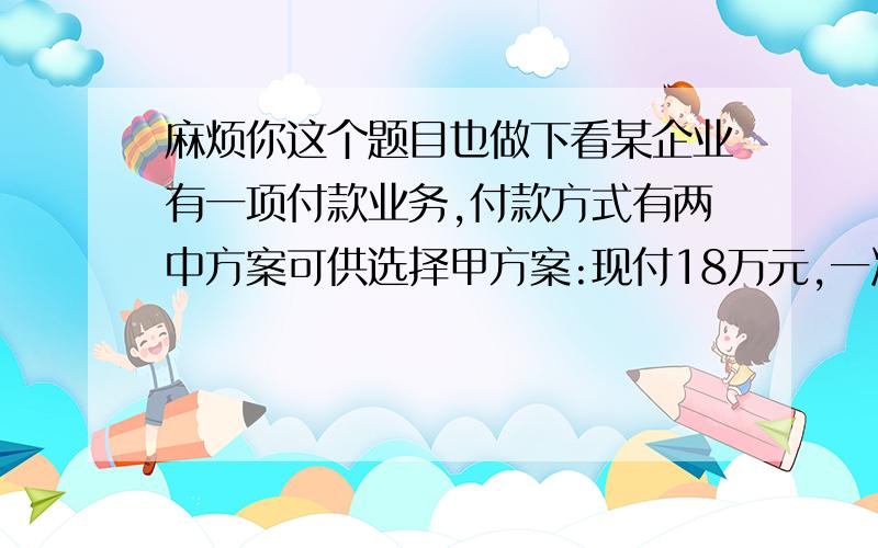 麻烦你这个题目也做下看某企业有一项付款业务,付款方式有两中方案可供选择甲方案:现付18万元,一次性结清.乙方案:分5年付款,每年年初的付款额均为4万元,复利计息,年利率为8%要求:1 求出