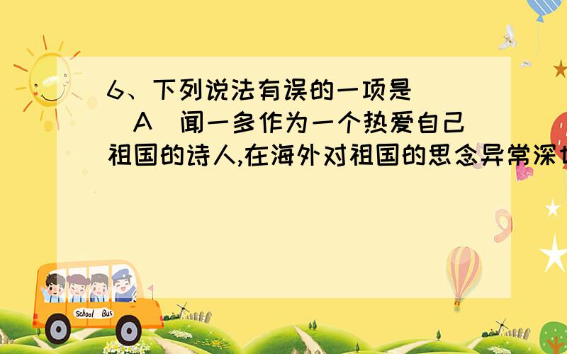 6、下列说法有误的一项是( )A．闻一多作为一个热爱自己祖国的诗人,在海外对祖国的思念异常深切,但当他回到祖国时,他却坠入了可怕的深渊,现实打破了他的理想,失望悲痛的情感就化为了感