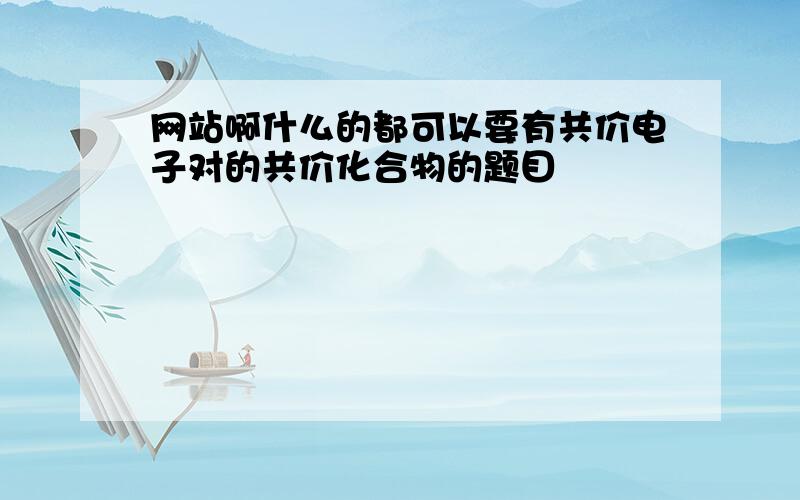 网站啊什么的都可以要有共价电子对的共价化合物的题目