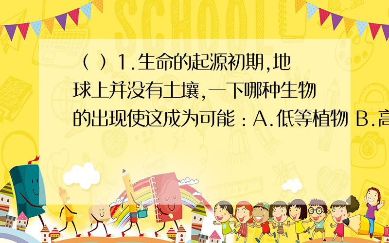 （ ）1.生命的起源初期,地球上并没有土壤,一下哪种生物的出现使这成为可能：A.低等植物 B.高等植物 C.动物 D.真菌（P.S.为什么真菌错了呢?）（ ）2.舞台上喷洒干冰（固态二氧化碳）可以产