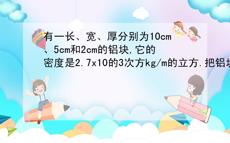 有一长、宽、厚分别为10cm、5cm和2cm的铝块,它的密度是2.7x10的3次方kg/m的立方.把铝块放在面积是1m的平方的水平桌面中央,求铝块对桌面的压强.(g=10N/kg)