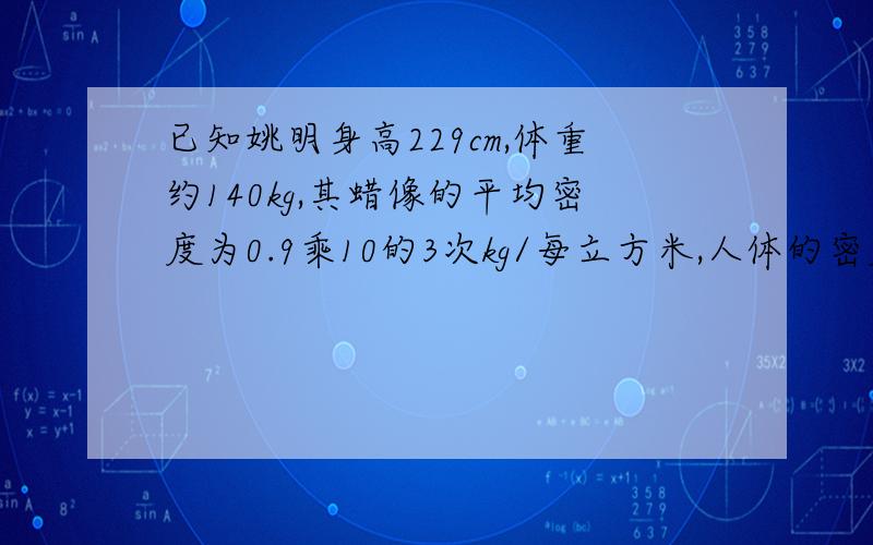 已知姚明身高229cm,体重约140kg,其蜡像的平均密度为0.9乘10的3次kg/每立方米,人体的密度约等于水的密度求 ,姚明蜡像的质量大约是多少?