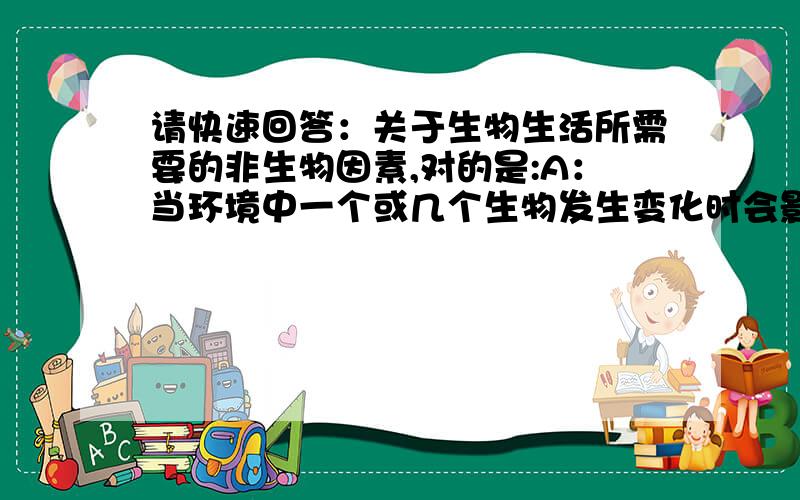 请快速回答：关于生物生活所需要的非生物因素,对的是:A：当环境中一个或几个生物发生变化时会影响生物的生活,甚至导致生物的死亡 B一种非生物因素发生变化可用另外一种非生物因素补