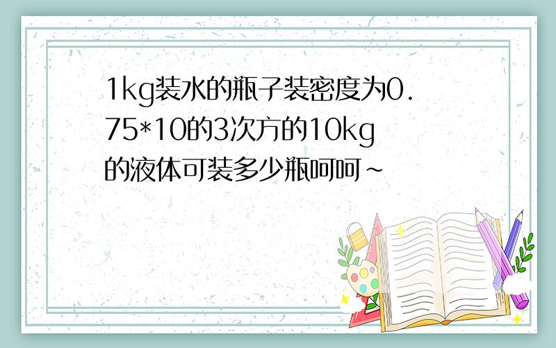 1kg装水的瓶子装密度为0.75*10的3次方的10kg的液体可装多少瓶呵呵~