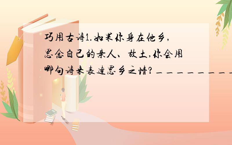 巧用古诗1.如果你身在他乡,思念自己的亲人、故土,你会用哪句诗来表达思乡之情?______________________ ______________________2.你和他（她）已建立起深厚的友谊,你会用哪句诗表达友情呢?________________