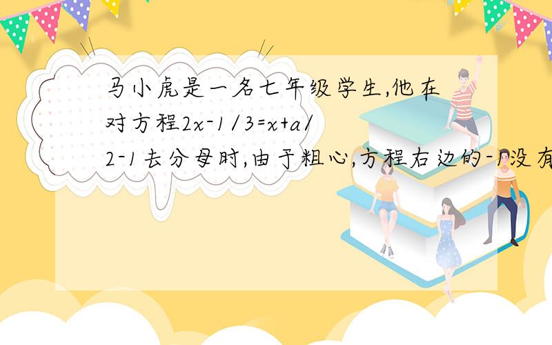 马小虎是一名七年级学生,他在对方程2x-1/3=x+a/2-1去分母时,由于粗心,方程右边的-1没有乘6而得错解x＝4,你能由此求出a的值吗?如果能,请求出方程正确的解.