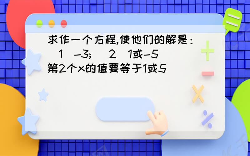 求作一个方程,使他们的解是：（1）-3; (2)1或-5第2个x的值要等于1或5