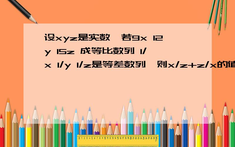 设xyz是实数,若9x 12y 15z 成等比数列 1/x 1/y 1/z是等差数列,则x/z+z/x的值是多少