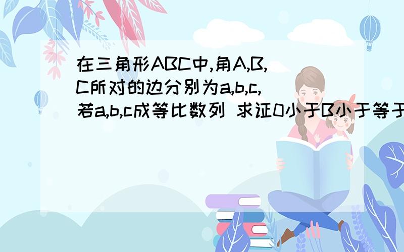 在三角形ABC中,角A,B,C所对的边分别为a,b,c,若a,b,c成等比数列 求证0小于B小于等于60度