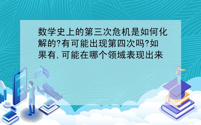 数学史上的第三次危机是如何化解的?有可能出现第四次吗?如果有,可能在哪个领域表现出来