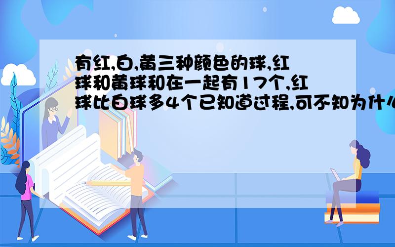 有红,白,黄三种颜色的球,红球和黄球和在一起有17个,红球比白球多4个已知道过程,可不知为什么这么做,求讲解