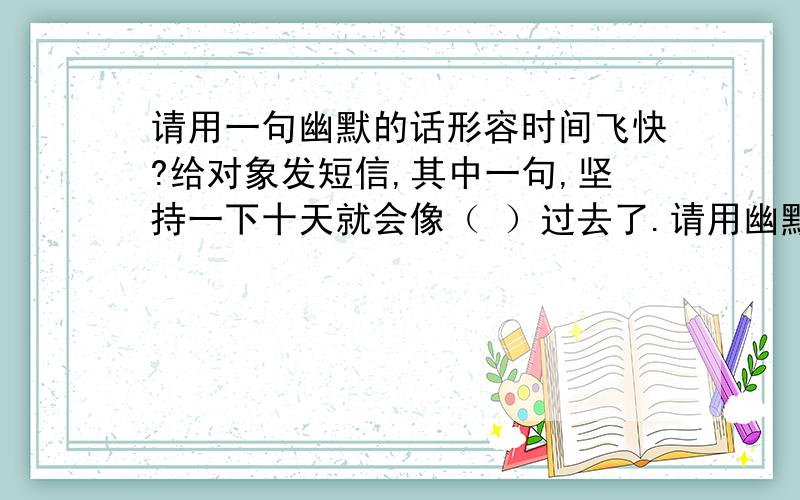 请用一句幽默的话形容时间飞快?给对象发短信,其中一句,坚持一下十天就会像（ ）过去了.请用幽默的话补充完整