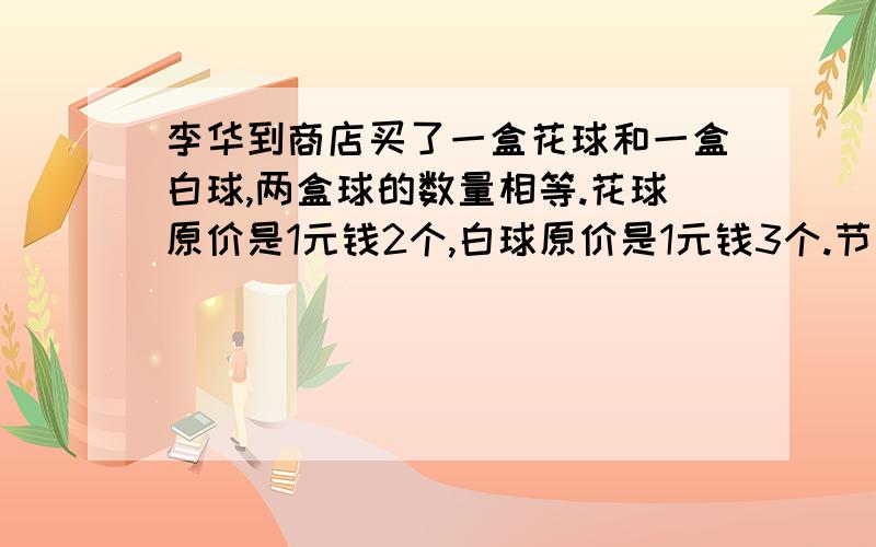 李华到商店买了一盒花球和一盒白球,两盒球的数量相等.花球原价是1元钱2个,白球原价是1元钱3个.节日优惠出售,两种球一起买售价都是2元钱5个,结果李华少花了4元钱,那么他共买了多少个球