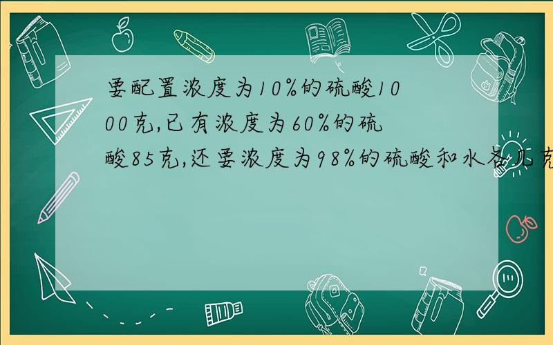 要配置浓度为10%的硫酸1000克,已有浓度为60%的硫酸85克,还要浓度为98%的硫酸和水各几克?