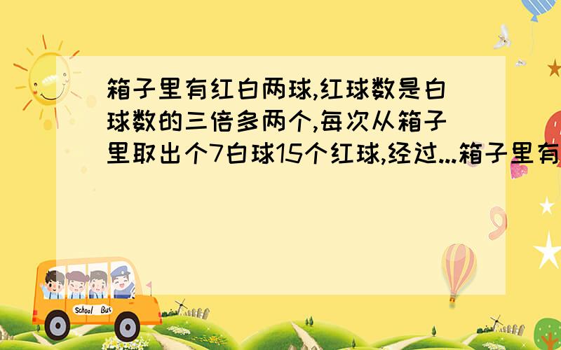 箱子里有红白两球,红球数是白球数的三倍多两个,每次从箱子里取出个7白球15个红球,经过...箱子里有红白两球,红球数是白球数的三倍多两个,每次从箱子里取出个7白球15个红球,经过若干次后,