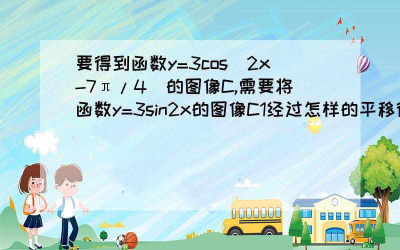 要得到函数y=3cos(2x-7π/4)的图像C,需要将函数y=3sin2x的图像C1经过怎样的平移得到(要求平移路径最短)?解出来追加得分.