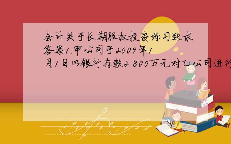 会计关于长期股权投资练习题求答案1.甲公司于2009年1月1日以银行存款2 800万元对乙公司进行投资,取得乙公司20%的股权,对乙公司具有重大影响,采用权益法核算长期股权投资.甲、乙两公司采