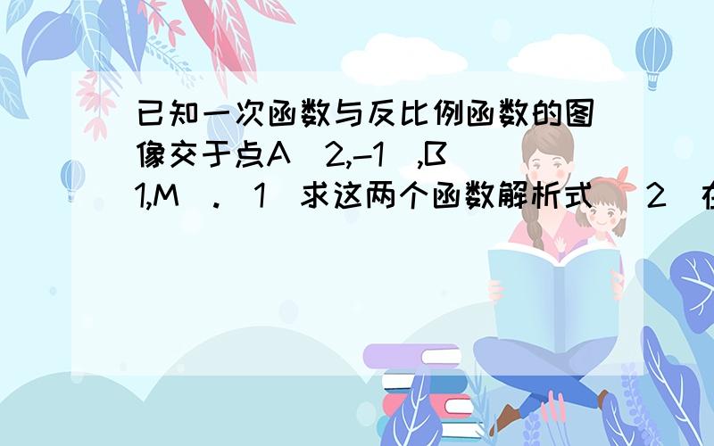 已知一次函数与反比例函数的图像交于点A(2,-1),B(1,M).(1)求这两个函数解析式 （2）在同坐标系中画出这两个函数的图像,病根据图像回答；当x为何值时,一次函数的值大于反比例函数的值?