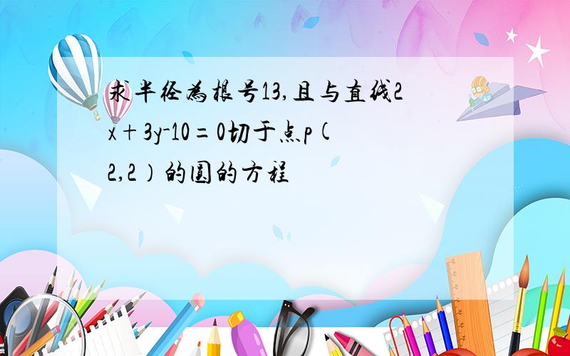 求半径为根号13,且与直线2x+3y-10=0切于点p(2,2）的圆的方程