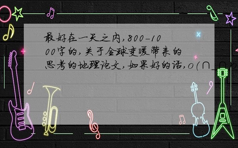 最好在一天之内,800-1000字的,关于全球变暖带来的思考的地理论文,如果好的话,o(∩_∩)o