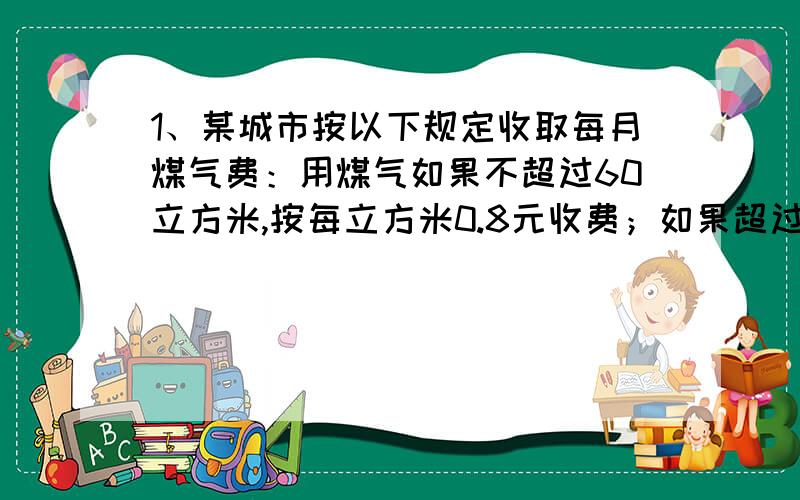 1、某城市按以下规定收取每月煤气费：用煤气如果不超过60立方米,按每立方米0.8元收费；如果超过60立方米,超过部分按每立方米1.2元收费,已知某用户四月份的煤气费平均每立方米0.88元,那么