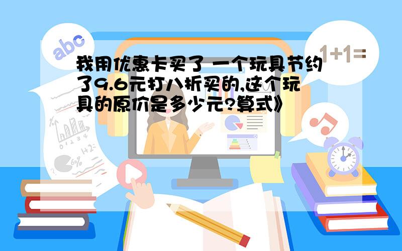 我用优惠卡买了 一个玩具节约了9.6元打八折买的,这个玩具的原价是多少元?算式》