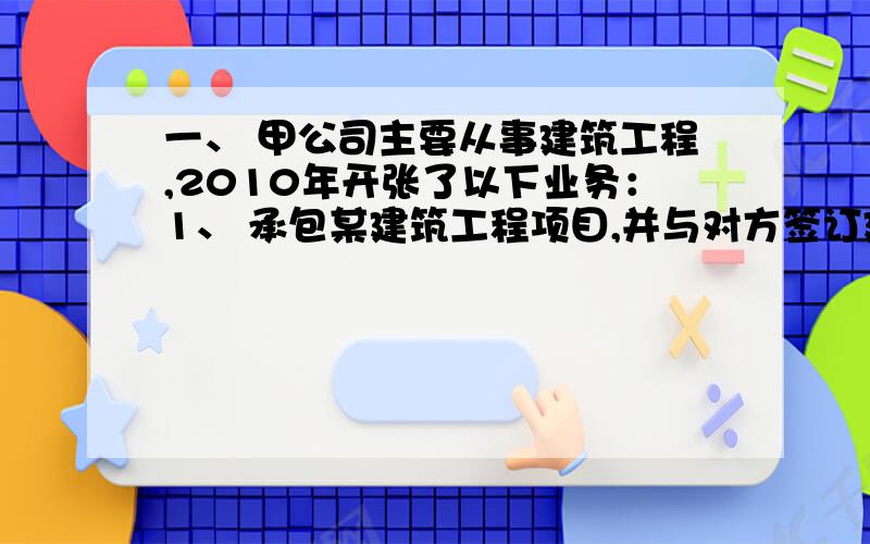 一、 甲公司主要从事建筑工程,2010年开张了以下业务：1、 承包某建筑工程项目,并与对方签订建筑工程施工总包合同,总包合同明确工程总造价3000万,其中200万的建筑工程项目分包给B建筑工程