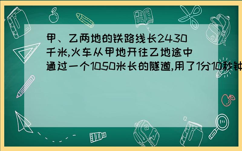 甲、乙两地的铁路线长2430千米,火车从甲地开往乙地途中通过一个1050米长的隧道,用了1分10秒钟.求：（1）火车通过隧道的平均速度是多少米/秒?合多少千米/小时?（2）火车以这个平均速度从