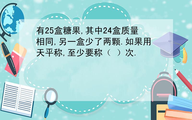 有25盒糖果,其中24盒质量相同,另一盒少了两颗.如果用天平称,至少要称（ ）次.