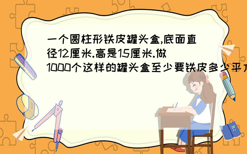 一个圆柱形铁皮罐头盒,底面直径12厘米.高是15厘米.做1000个这样的罐头盒至少要铁皮多少平方米?