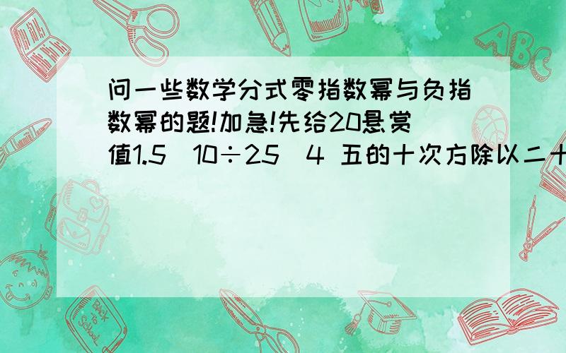 问一些数学分式零指数幂与负指数幂的题!加急!先给20悬赏值1.5^10÷25^4 五的十次方除以二十五的四次方2.（-117）^0 负一百一十七的零次方3.4^-2 四的负二次方4.（-1/4）^-2 负四分之一的负二次方