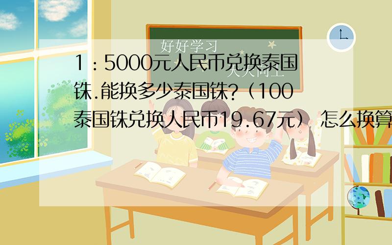 1：5000元人民币兑换泰国铢.能换多少泰国铢?（100泰国铢兑换人民币19.67元） 怎么换算?要式子.2：有两摞同样的纸,第一摞有500张,第二摞大约有多少张?（第一摞厚4.7厘米、第二摞厚7.05厘米）.