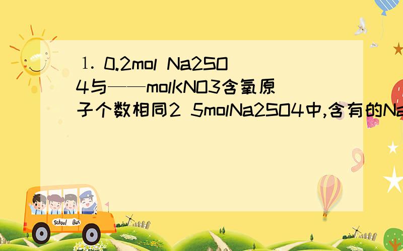 ⒈ 0.2mol Na2SO4与——molKNO3含氧原子个数相同2 5molNa2SO4中,含有的Na原子数约是——3 摩尔质量与相对原子质量和相对分子质量的联系是——4 ——克的二氧化硫中含有0.5mol氧原子5 0.01mol某物质的