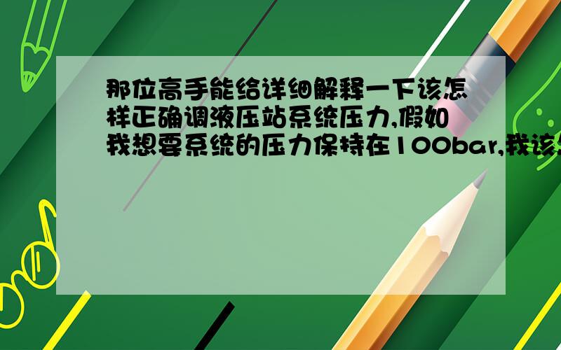 那位高手能给详细解释一下该怎样正确调液压站系统压力,假如我想要系统的压力保持在100bar,我该怎么调节液压泵和溢流阀?泵是恒压变量泵