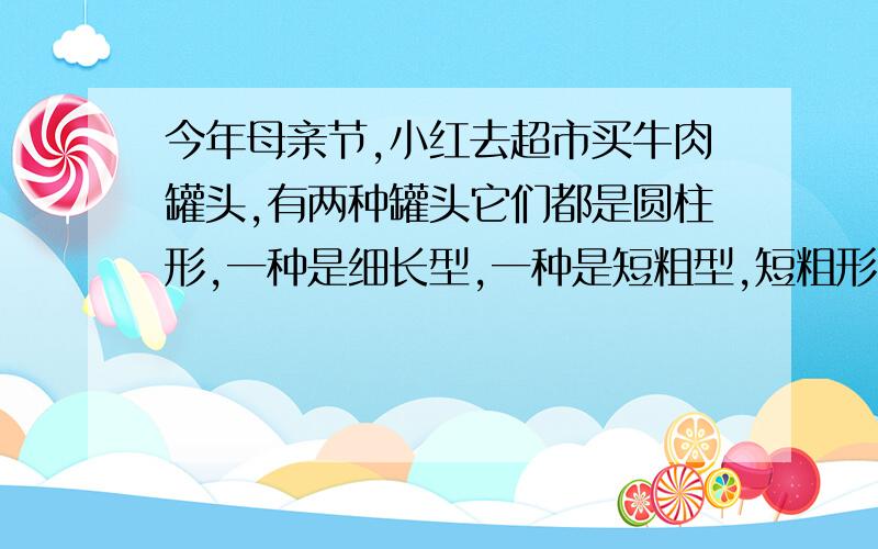 今年母亲节,小红去超市买牛肉罐头,有两种罐头它们都是圆柱形,一种是细长型,一种是短粗型,短粗形的高是细长型高的一半,短粗型的底面半径是细长型的底面半径的2倍,那种罐头的容积大,容