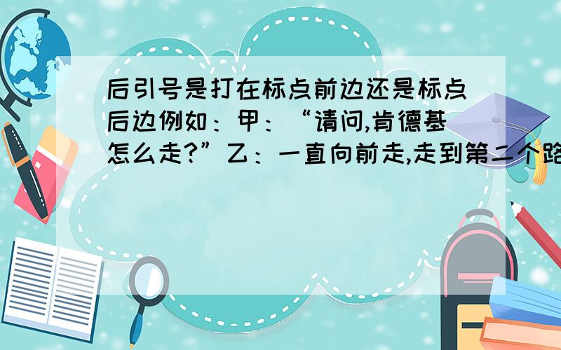 后引号是打在标点前边还是标点后边例如：甲：“请问,肯德基怎么走?”乙：一直向前走,走到第二个路口向右转,丹尼斯商场下边第2个门旁边就是!”乙：“不客气!刚好我也要去哪里,”或者