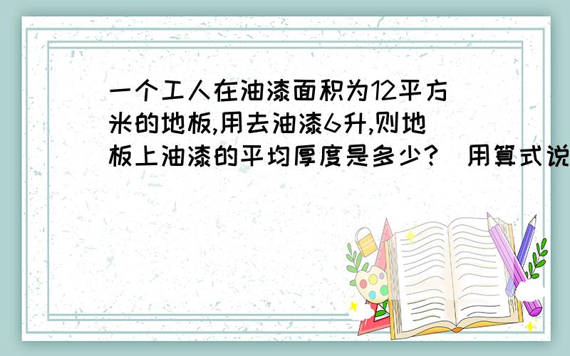 一个工人在油漆面积为12平方米的地板,用去油漆6升,则地板上油漆的平均厚度是多少?（用算式说明）