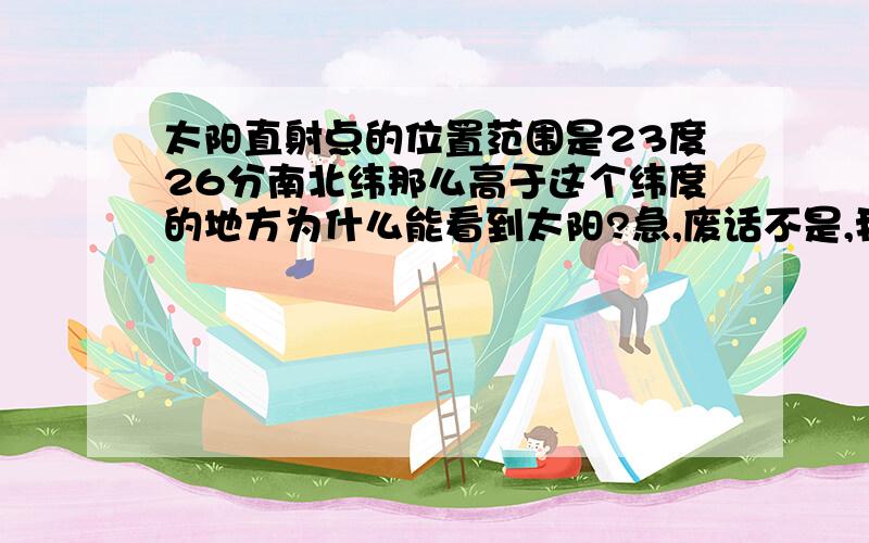 太阳直射点的位置范围是23度26分南北纬那么高于这个纬度的地方为什么能看到太阳?急,废话不是,我知道能,我是问原因