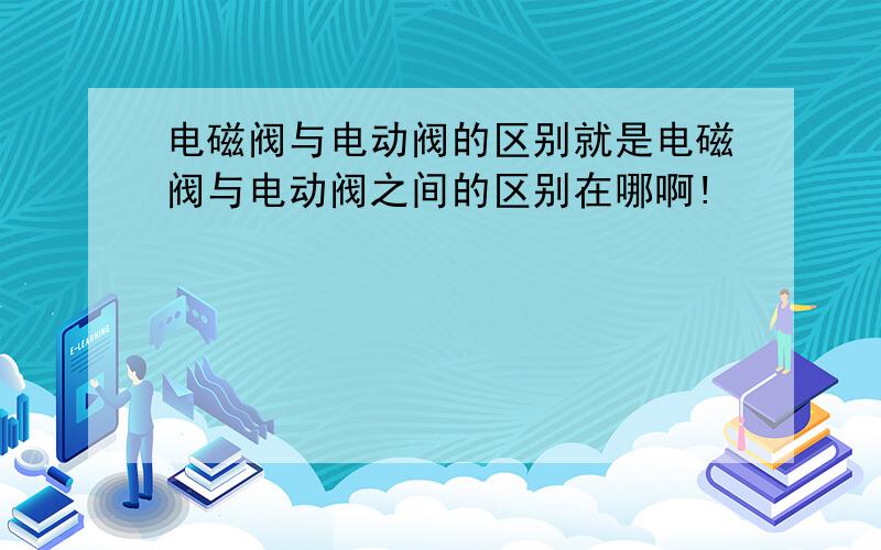 电磁阀与电动阀的区别就是电磁阀与电动阀之间的区别在哪啊!