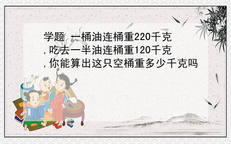 学题 一桶油连桶重220千克,吃去一半油连桶重120千克,你能算出这只空桶重多少千克吗