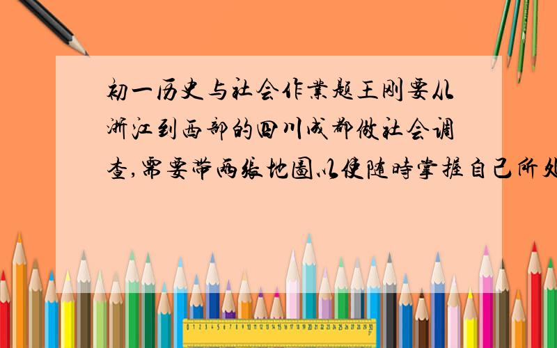 初一历史与社会作业题王刚要从浙江到西部的四川成都做社会调查,需要带两张地图以使随时掌握自己所处的位置,你认为王刚应该带两张什么地图?请说明理由.（1）王刚应该带的两张地图是